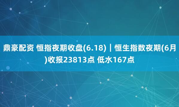 鼎豪配资 恒指夜期收盘(6.18)︱恒生指数夜期(6月)收报23813点 低水167点