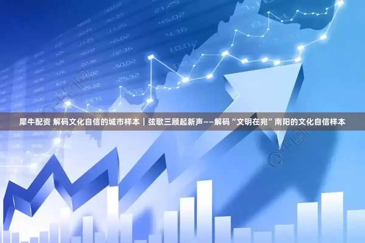 犀牛配资 解码文化自信的城市样本｜弦歌三顾起新声——解码“文明在宛”南阳的文化自信样本