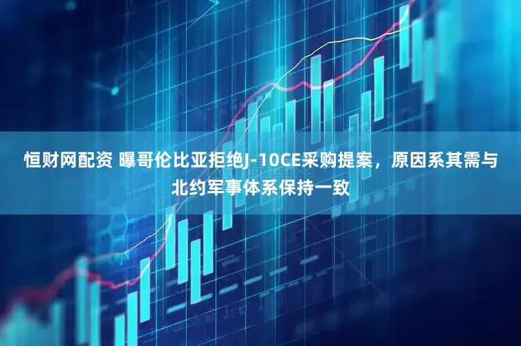 恒财网配资 曝哥伦比亚拒绝J-10CE采购提案，原因系其需与北约军事体系保持一致