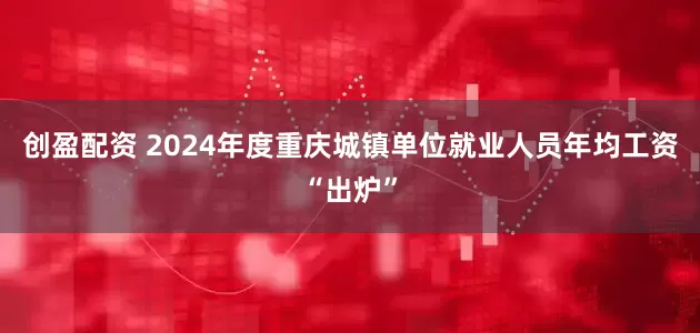 创盈配资 2024年度重庆城镇单位就业人员年均工资“出炉”