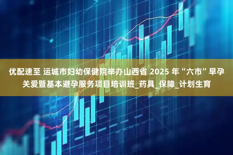 优配速至 运城市妇幼保健院举办山西省 2025 年“六市”早孕关爱暨基本避孕服务项目培训班_药具_保障_计划生育