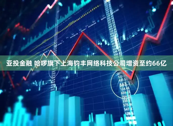 亚投金融 哈啰旗下上海钧丰网络科技公司增资至约66亿
