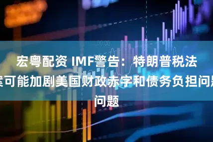 宏粤配资 IMF警告：特朗普税法案可能加剧美国财政赤字和债务负担问题