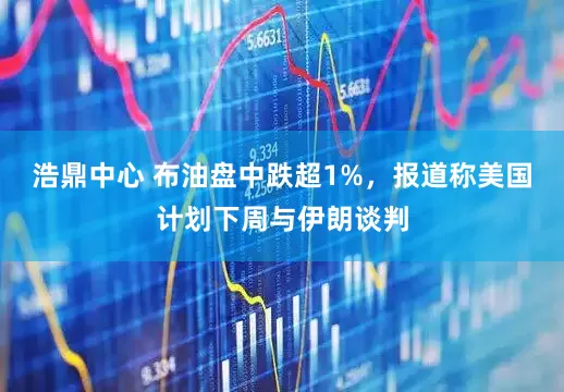 浩鼎中心 布油盘中跌超1%，报道称美国计划下周与伊朗谈判