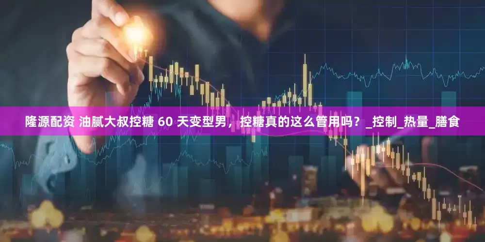 隆源配资 油腻大叔控糖 60 天变型男，控糖真的这么管用吗？_控制_热量_膳食
