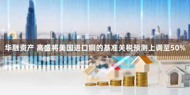 华融资产 高盛将美国进口铜的基准关税预测上调至50%