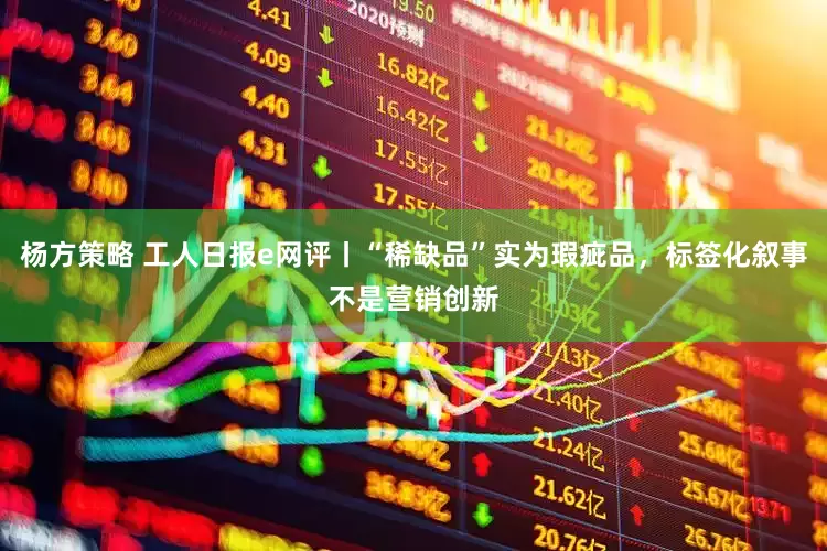 杨方策略 工人日报e网评丨“稀缺品”实为瑕疵品，标签化叙事不是营销创新
