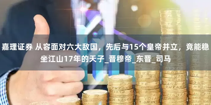 嘉理证券 从容面对六大敌国，先后与15个皇帝并立，竟能稳坐江山17年的天子_晋穆帝_东晋_司马
