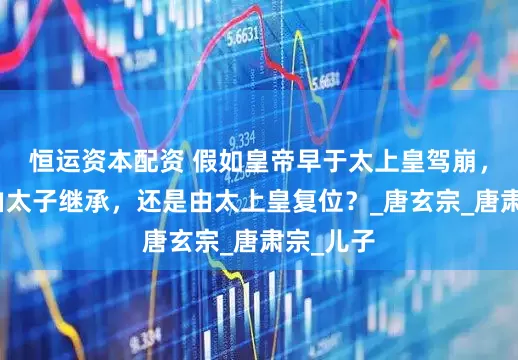 恒运资本配资 假如皇帝早于太上皇驾崩，皇位该由太子继承，还是由太上皇复位？_唐玄宗_唐肃宗_儿子
