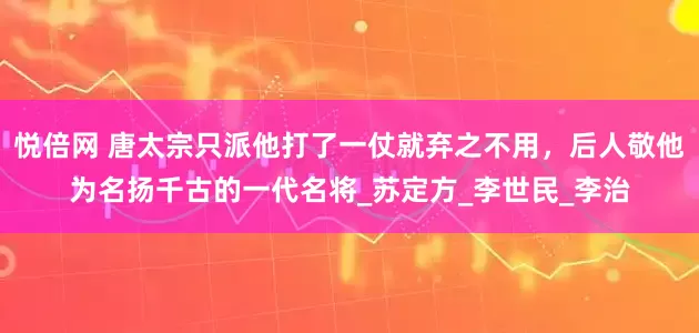 悦倍网 唐太宗只派他打了一仗就弃之不用，后人敬他为名扬千古的一代名将_苏定方_李世民_李治