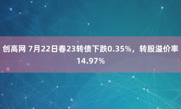 创高网 7月22日春23转债下跌0.35%，转股溢价率14.97%