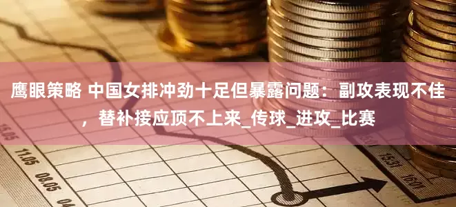 鹰眼策略 中国女排冲劲十足但暴露问题：副攻表现不佳，替补接应顶不上来_传球_进攻_比赛