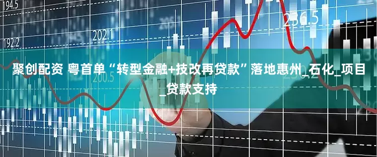 聚创配资 粤首单“转型金融+技改再贷款”落地惠州_石化_项目_贷款支持