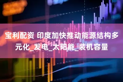 宝利配资 印度加快推动能源结构多元化_发电_太阳能_装机容量