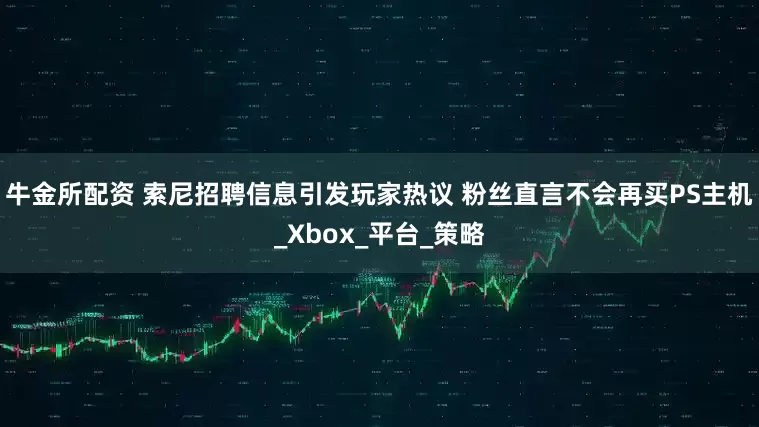 牛金所配资 索尼招聘信息引发玩家热议 粉丝直言不会再买PS主机_Xbox_平台_策略