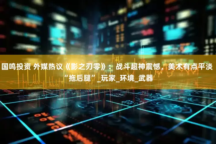 国鸣投资 外媒热议《影之刃零》：战斗超神震憾，美术有点平淡 “拖后腿”_玩家_环境_武器