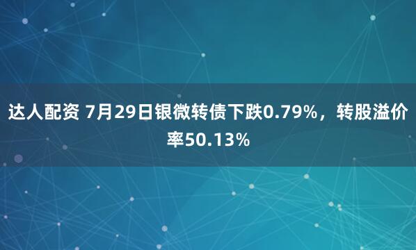 达人配资 7月29日银微转债下跌0.79%，转股溢价率50.13%