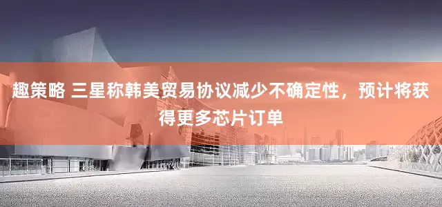 趣策略 三星称韩美贸易协议减少不确定性，预计将获得更多芯片订单