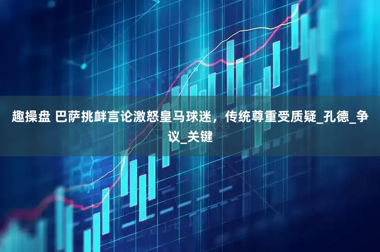 趣操盘 巴萨挑衅言论激怒皇马球迷，传统尊重受质疑_孔德_争议_关键