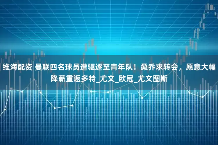 维海配资 曼联四名球员遭驱逐至青年队！桑乔求转会，愿意大幅降薪重返多特_尤文_欧冠_尤文图斯