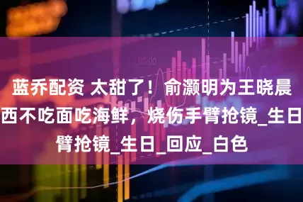 蓝乔配资 太甜了！俞灏明为王晓晨庆生，在陕西不吃面吃海鲜，烧伤手臂抢镜_生日_回应_白色