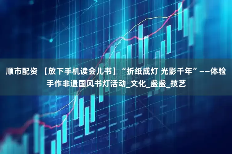 顺市配资 【放下手机读会儿书】“折纸成灯 光影千年”——体验手作非遗国风书灯活动_文化_盏盏_技艺