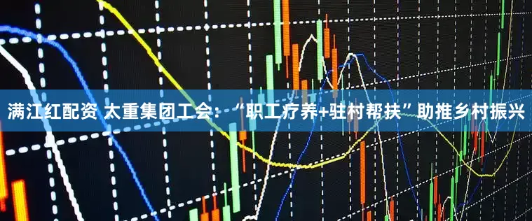 满江红配资 太重集团工会：“职工疗养+驻村帮扶”助推乡村振兴