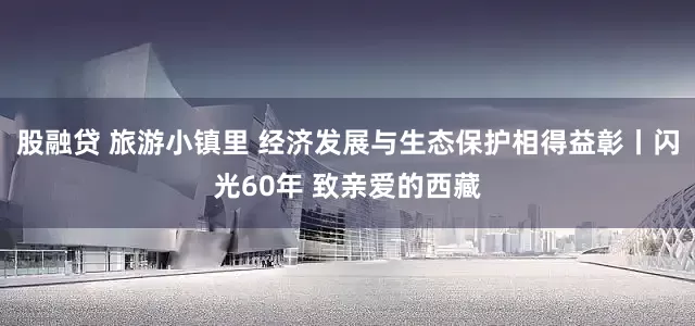 股融贷 旅游小镇里 经济发展与生态保护相得益彰丨闪光60年 致亲爱的西藏
