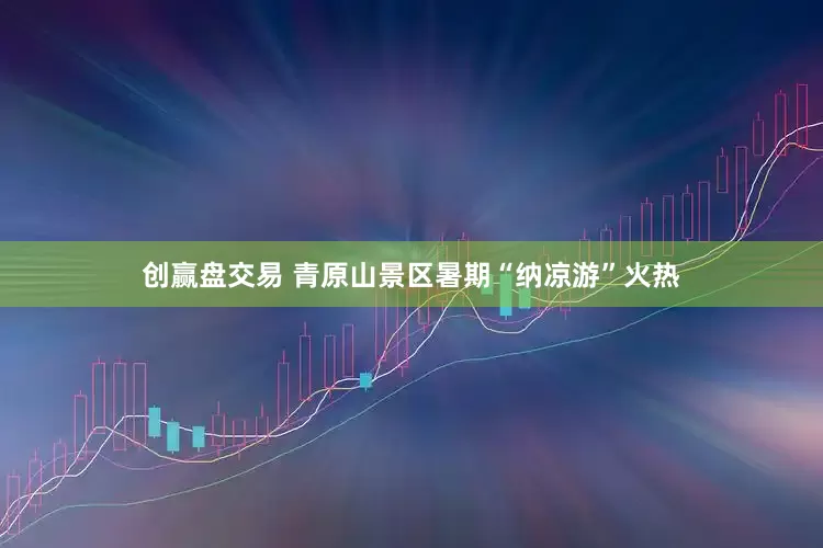 创赢盘交易 青原山景区暑期“纳凉游”火热