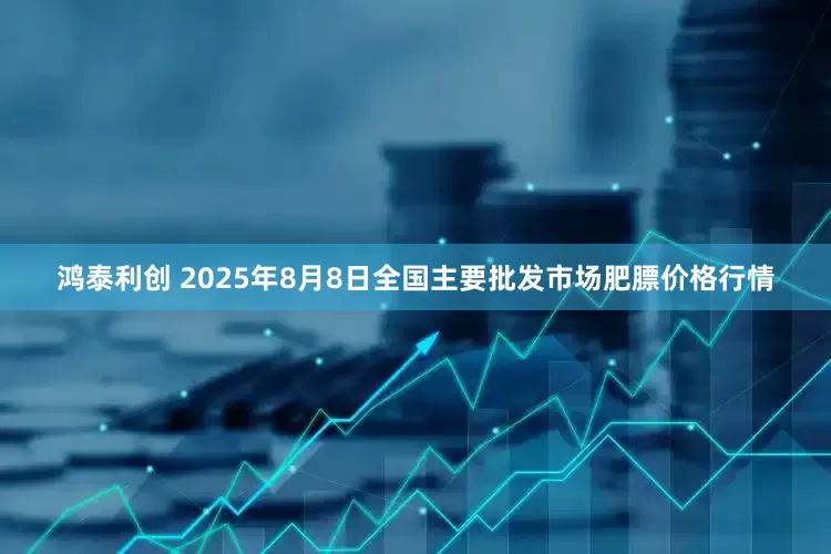 鸿泰利创 2025年8月8日全国主要批发市场肥膘价格行情