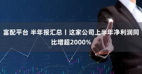 富配平台 半年报汇总丨这家公司上半年净利润同比增超2000%