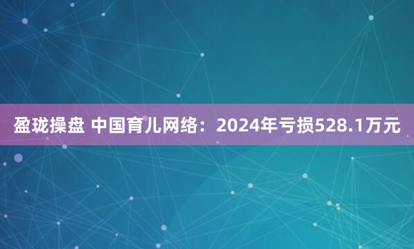 盈珑操盘 中国育儿网络：2024年亏损528.1万元