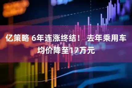 亿策略 6年连涨终结！ 去年乘用车均价降至17万元
