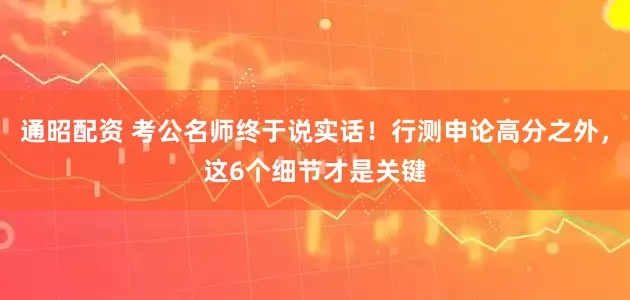通昭配资 考公名师终于说实话！行测申论高分之外，这6个细节才是关键